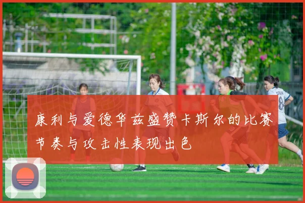 康利与爱德华兹盛赞卡斯尔的比赛节奏与攻击性表现出色