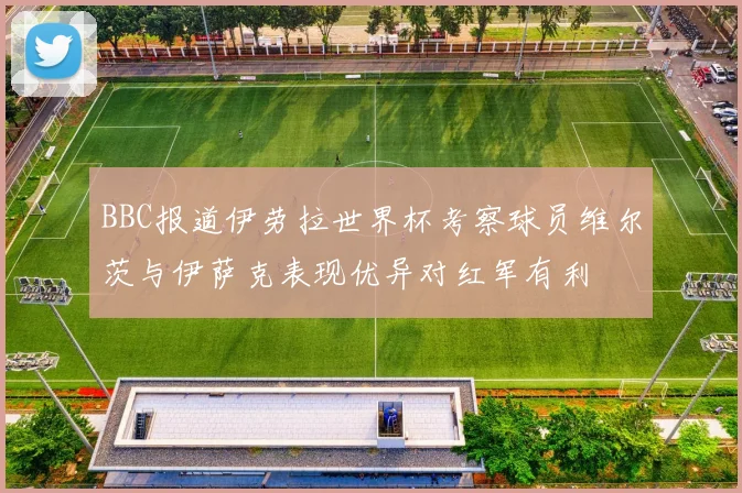 BBC报道伊劳拉世界杯考察球员维尔茨与伊萨克表现优异对红军有利