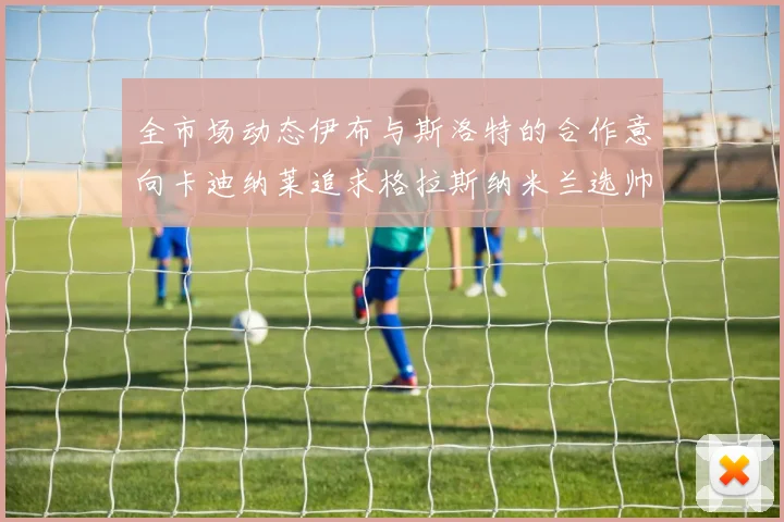 全市场动态伊布与斯洛特的合作意向卡迪纳莱追求格拉斯纳米兰选帅困境加剧