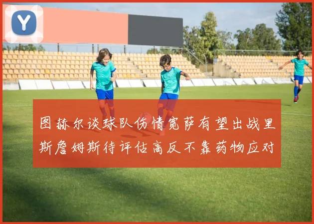 图赫尔谈球队伤情宽萨有望出战里斯詹姆斯待评估高反不靠药物应对