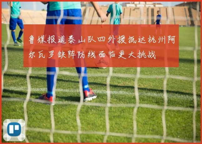 鲁媒报道泰山队四外援抵达杭州阿尔瓦罗缺阵防线面临更大挑战