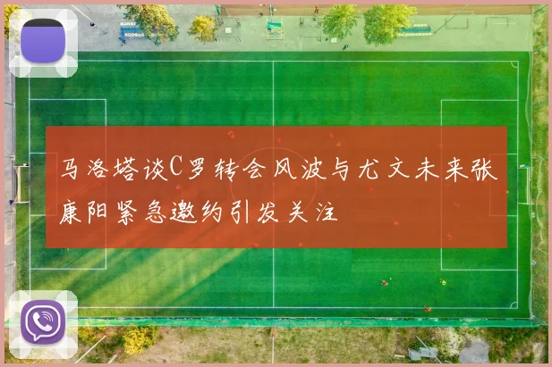 马洛塔谈C罗转会风波与尤文未来张康阳紧急邀约引发关注