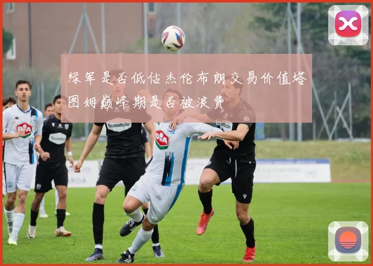 绿军是否低估杰伦布朗交易价值塔图姆巅峰期是否被浪费
