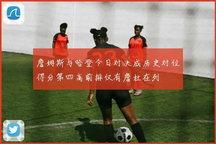 詹姆斯与哈登今日对决成历史对位得分第四高前排仅有詹杜在列
