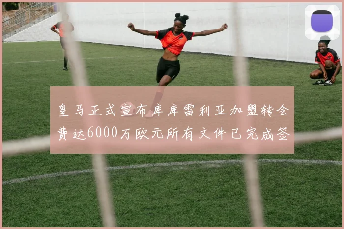 皇马正式宣布库库雷利亚加盟转会费达6000万欧元所有文件已完成签署