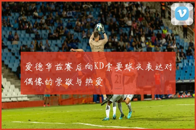 爱德华兹赛后向KD索要球衣表达对偶像的崇敬与热爱
