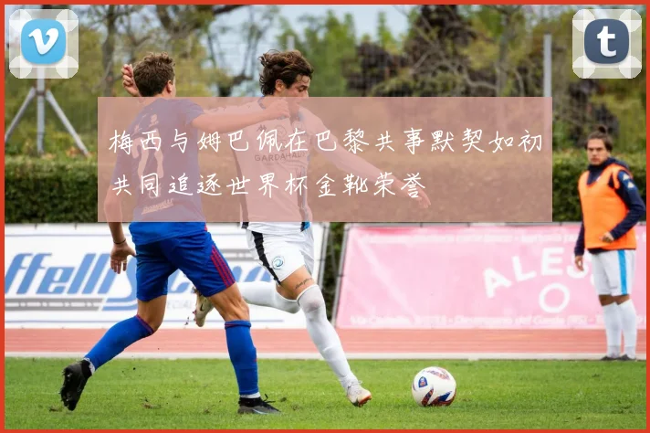 梅西与姆巴佩在巴黎共事默契如初共同追逐世界杯金靴荣誉