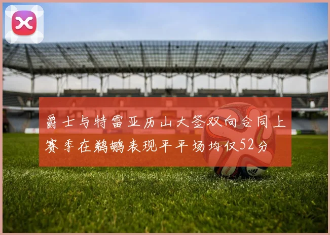 爵士与特雷亚历山大签双向合同上赛季在鹈鹕表现平平场均仅52分