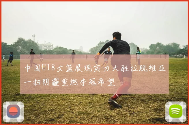 中国U18女篮展现实力大胜拉脱维亚一扫阴霾重燃夺冠希望