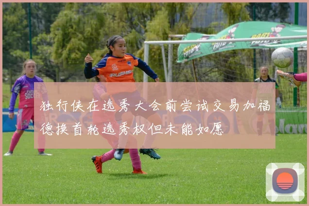独行侠在选秀大会前尝试交易加福德换首轮选秀权但未能如愿