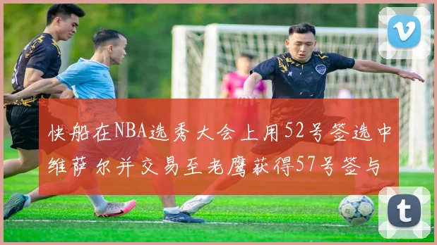 快船在NBA选秀大会上用52号签选中维萨尔并交易至老鹰获得57号签与现金补偿