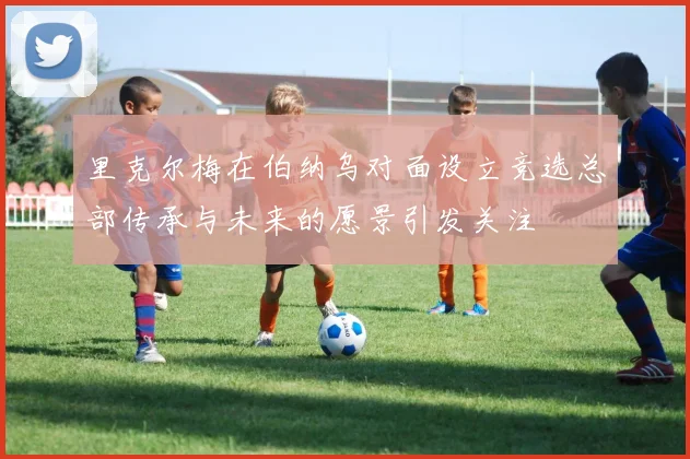 里克尔梅在伯纳乌对面设立竞选总部传承与未来的愿景引发关注