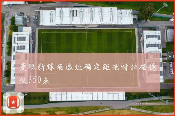 曼联新球场选址确定距老特拉福德仅350米