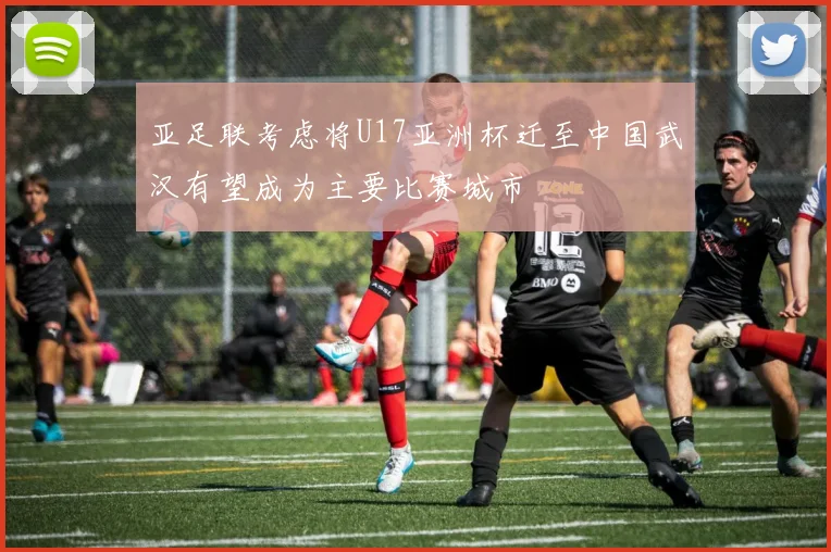 亚足联考虑将U17亚洲杯迁至中国武汉有望成为主要比赛城市