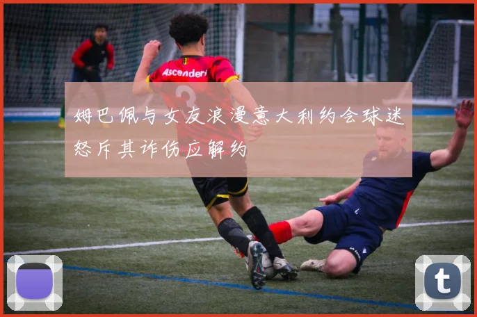 姆巴佩与女友浪漫意大利约会球迷怒斥其诈伤应解约