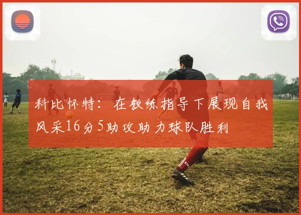 科比怀特：在教练指导下展现自我风采16分5助攻助力球队胜利