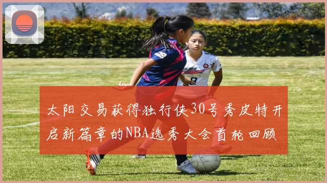 太阳交易获得独行侠30号秀皮特开启新篇章的NBA选秀大会首轮回顾