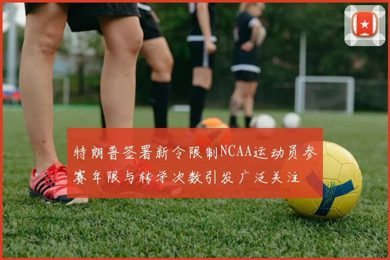 特朗普签署新令限制NCAA运动员参赛年限与转学次数引发广泛关注