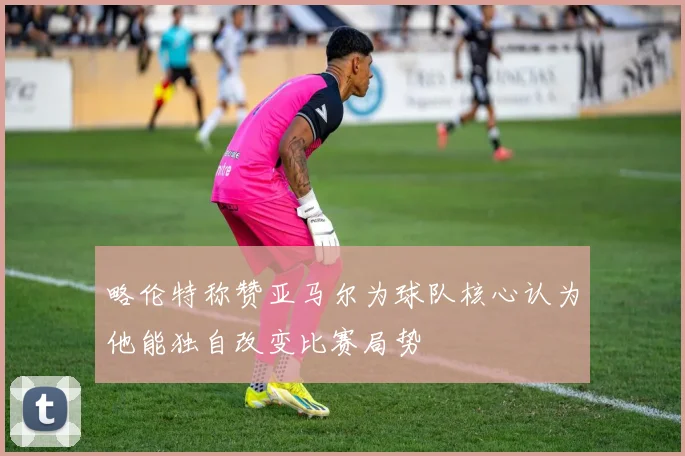 略伦特称赞亚马尔为球队核心认为他能独自改变比赛局势