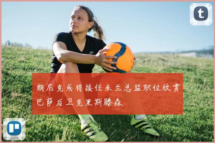 朗尼克或将接任米兰总监职位欣赏巴萨后卫克里斯滕森