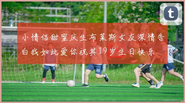 小情侣甜蜜庆生布莱斯女友深情告白我如此爱你祝其19岁生日快乐