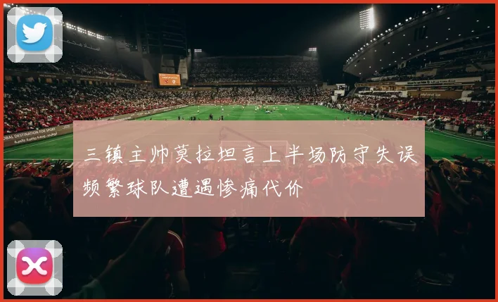 三镇主帅莫拉坦言上半场防守失误频繁球队遭遇惨痛代价