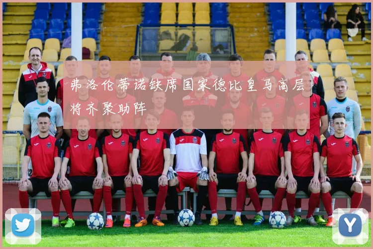 弗洛伦蒂诺缺席国家德比皇马高层将齐聚助阵