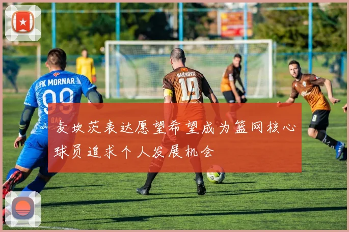 麦坎茨表达愿望希望成为篮网核心球员追求个人发展机会