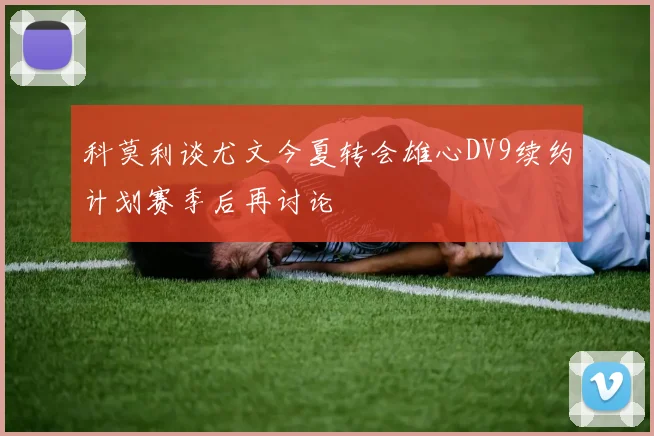 科莫利谈尤文今夏转会雄心DV9续约计划赛季后再讨论