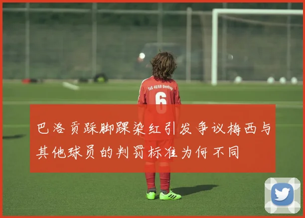 巴洛贡踩脚踝染红引发争议梅西与其他球员的判罚标准为何不同